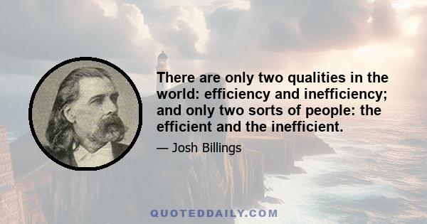 There are only two qualities in the world: efficiency and inefficiency; and only two sorts of people: the efficient and the inefficient.