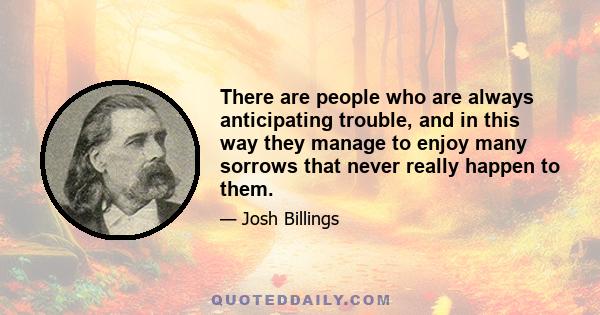 There are people who are always anticipating trouble, and in this way they manage to enjoy many sorrows that never really happen to them.