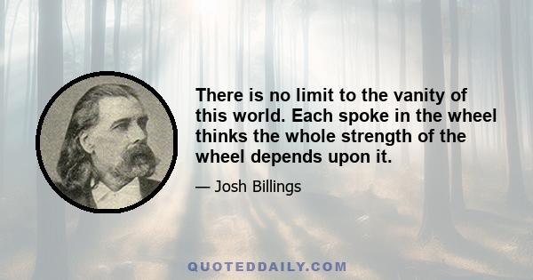 There is no limit to the vanity of this world. Each spoke in the wheel thinks the whole strength of the wheel depends upon it.