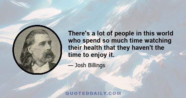 There's a lot of people in this world who spend so much time watching their health that they haven't the time to enjoy it.