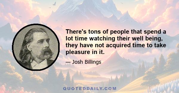 There's tons of people that spend a lot time watching their well being, they have not acquired time to take pleasure in it.