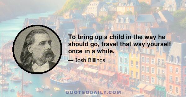 To bring up a child in the way he should go, travel that way yourself once in a while.