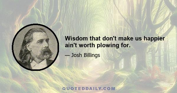 Wisdom that don't make us happier ain't worth plowing for.