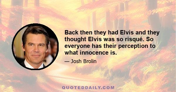 Back then they had Elvis and they thought Elvis was so risqué. So everyone has their perception to what innocence is.