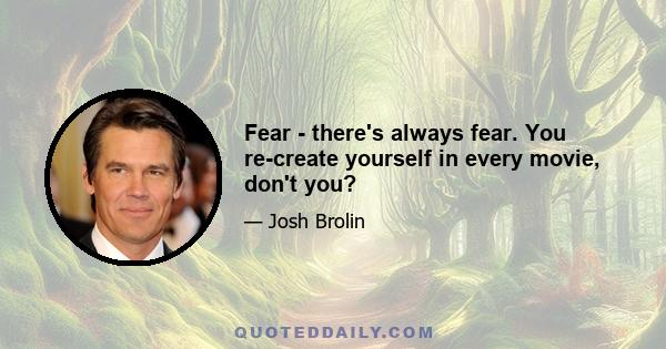 Fear - there's always fear. You re-create yourself in every movie, don't you?