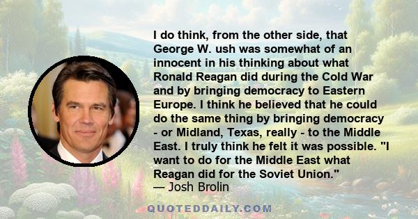 I do think, from the other side, that George W. ush was somewhat of an innocent in his thinking about what Ronald Reagan did during the Cold War and by bringing democracy to Eastern Europe. I think he believed that he