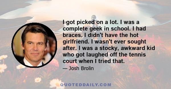 I got picked on a lot. I was a complete geek in school. I had braces. I didn't have the hot girlfriend. I wasn't ever sought after. I was a stocky, awkward kid who got laughed off the tennis court when I tried that.