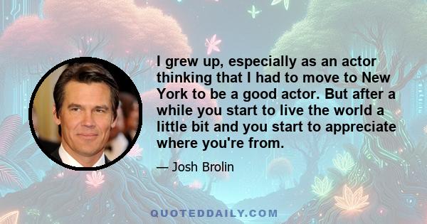 I grew up, especially as an actor thinking that I had to move to New York to be a good actor. But after a while you start to live the world a little bit and you start to appreciate where you're from.