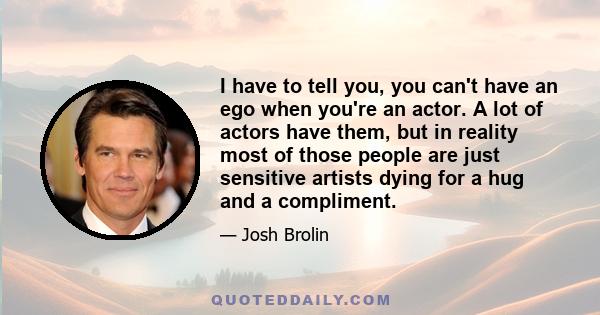 I have to tell you, you can't have an ego when you're an actor. A lot of actors have them, but in reality most of those people are just sensitive artists dying for a hug and a compliment.