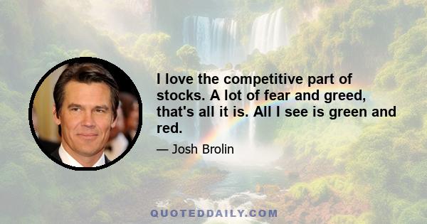 I love the competitive part of stocks. A lot of fear and greed, that's all it is. All I see is green and red.