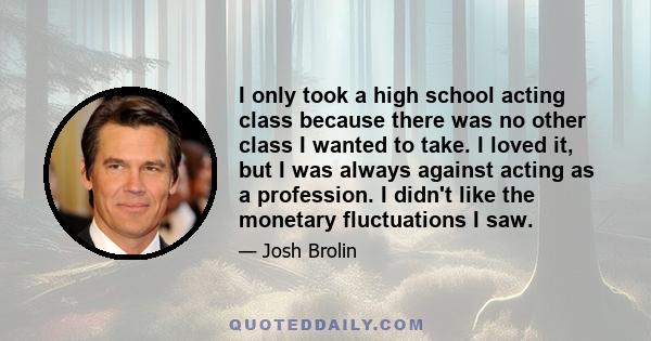 I only took a high school acting class because there was no other class I wanted to take. I loved it, but I was always against acting as a profession. I didn't like the monetary fluctuations I saw.