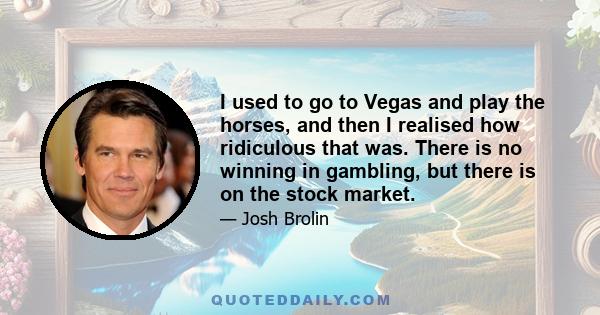 I used to go to Vegas and play the horses, and then I realised how ridiculous that was. There is no winning in gambling, but there is on the stock market.