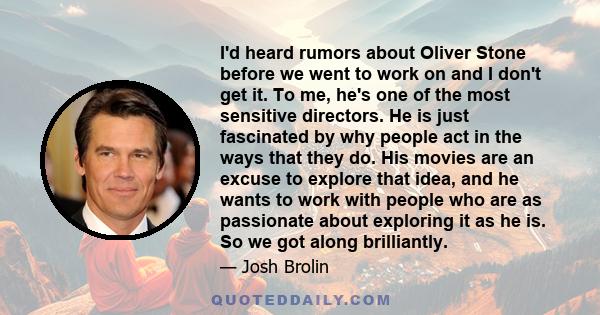 I'd heard rumors about Oliver Stone before we went to work on and I don't get it. To me, he's one of the most sensitive directors. He is just fascinated by why people act in the ways that they do. His movies are an