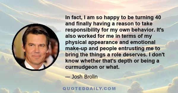 In fact, I am so happy to be turning 40 and finally having a reason to take responsibility for my own behavior. It's also worked for me in terms of my physical appearance and emotional make-up and people entrusting me