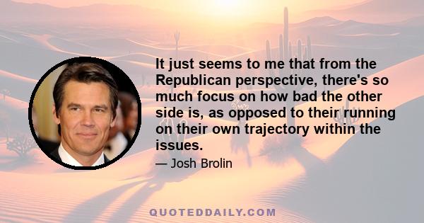 It just seems to me that from the Republican perspective, there's so much focus on how bad the other side is, as opposed to their running on their own trajectory within the issues.