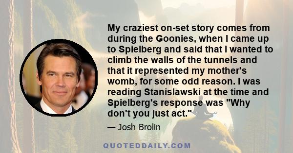 My craziest on-set story comes from during the Goonies, when I came up to Spielberg and said that I wanted to climb the walls of the tunnels and that it represented my mother's womb, for some odd reason. I was reading