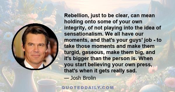 Rebellion, just to be clear, can mean holding onto some of your own integrity, of not playing into the idea of sensationalism. We all have our moments, and that's your guys' job - to take those moments and make them