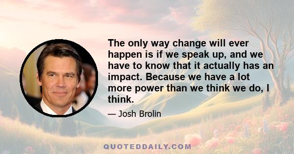 The only way change will ever happen is if we speak up, and we have to know that it actually has an impact. Because we have a lot more power than we think we do, I think.