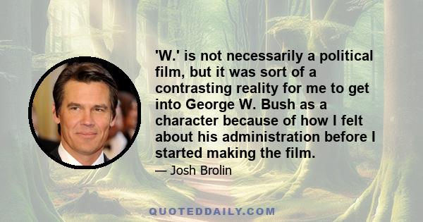 'W.' is not necessarily a political film, but it was sort of a contrasting reality for me to get into George W. Bush as a character because of how I felt about his administration before I started making the film.