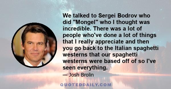 We talked to Sergei Bodrov who did Mongel who I thought was incredible. There was a lot of people who've done a lot of things that I really appreciate and then you go back to the Italian spaghetti westerns that our