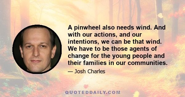 A pinwheel also needs wind. And with our actions, and our intentions, we can be that wind. We have to be those agents of change for the young people and their families in our communities.