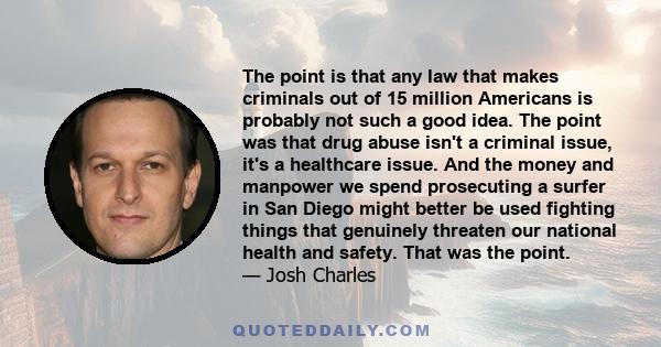 The point is that any law that makes criminals out of 15 million Americans is probably not such a good idea. The point was that drug abuse isn't a criminal issue, it's a healthcare issue. And the money and manpower we