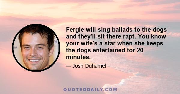 Fergie will sing ballads to the dogs and they'll sit there rapt. You know your wife's a star when she keeps the dogs entertained for 20 minutes.