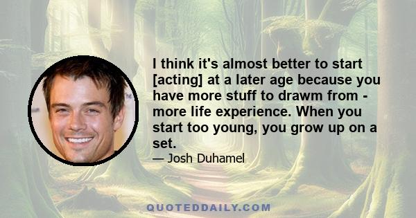 I think it's almost better to start [acting] at a later age because you have more stuff to drawm from - more life experience. When you start too young, you grow up on a set.