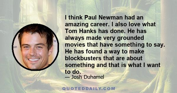 I think Paul Newman had an amazing career. I also love what Tom Hanks has done. He has always made very grounded movies that have something to say. He has found a way to make blockbusters that are about something and