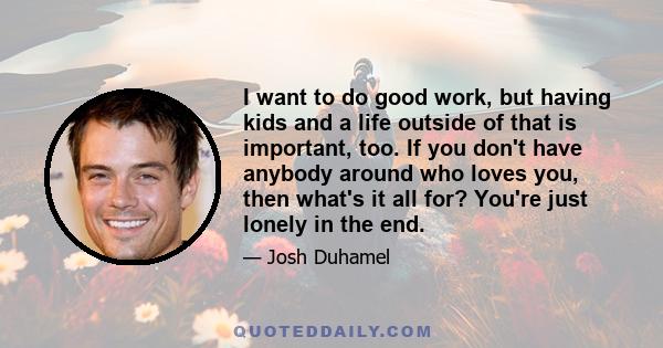 I want to do good work, but having kids and a life outside of that is important, too. If you don't have anybody around who loves you, then what's it all for? You're just lonely in the end.