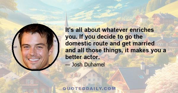 It's all about whatever enriches you. If you decide to go the domestic route and get married and all those things, it makes you a better actor.