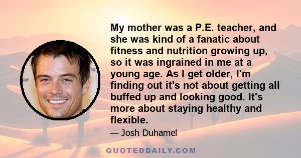 My mother was a P.E. teacher, and she was kind of a fanatic about fitness and nutrition growing up, so it was ingrained in me at a young age. As I get older, I'm finding out it's not about getting all buffed up and