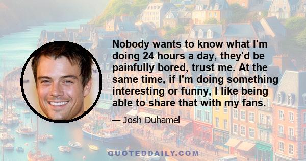 Nobody wants to know what I'm doing 24 hours a day, they'd be painfully bored, trust me. At the same time, if I'm doing something interesting or funny, I like being able to share that with my fans.