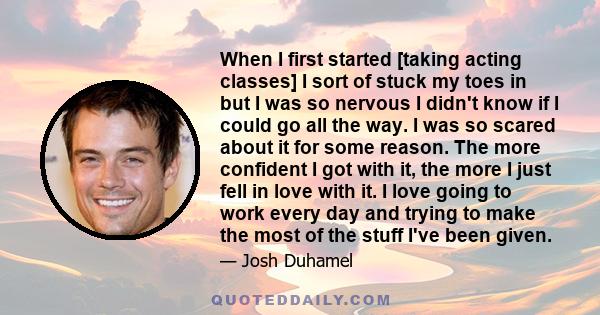 When I first started [taking acting classes] I sort of stuck my toes in but I was so nervous I didn't know if I could go all the way. I was so scared about it for some reason. The more confident I got with it, the more