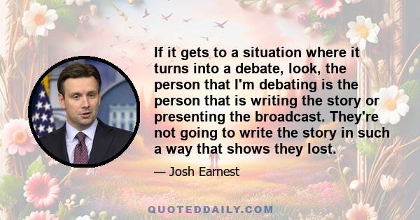 If it gets to a situation where it turns into a debate, look, the person that I'm debating is the person that is writing the story or presenting the broadcast. They're not going to write the story in such a way that