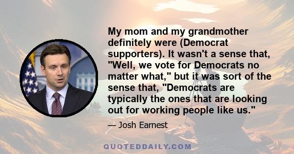 My mom and my grandmother definitely were (Democrat supporters). It wasn't a sense that, Well, we vote for Democrats no matter what, but it was sort of the sense that, Democrats are typically the ones that are looking