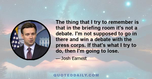 The thing that I try to remember is that in the briefing room it's not a debate. I'm not supposed to go in there and win a debate with the press corps. If that's what I try to do, then I'm going to lose.