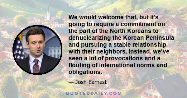 We would welcome that, but it's going to require a commitment on the part of the North Koreans to denuclearizing the Korean Peninsula and pursuing a stable relationship with their neighbors. Instead, we've seen a lot of 