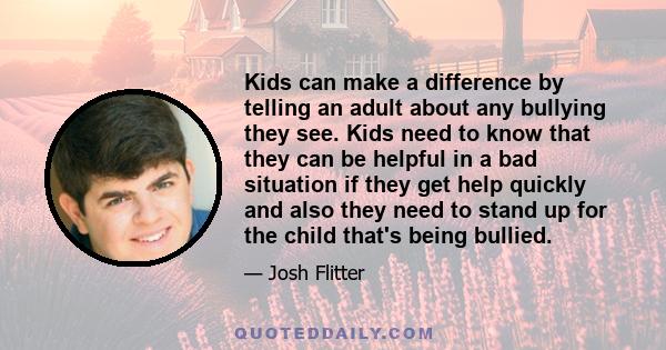 Kids can make a difference by telling an adult about any bullying they see. Kids need to know that they can be helpful in a bad situation if they get help quickly and also they need to stand up for the child that's