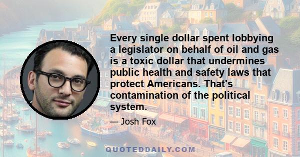 Every single dollar spent lobbying a legislator on behalf of oil and gas is a toxic dollar that undermines public health and safety laws that protect Americans. That's contamination of the political system.