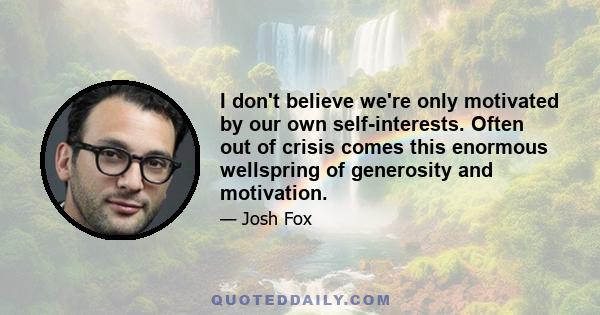 I don't believe we're only motivated by our own self-interests. Often out of crisis comes this enormous wellspring of generosity and motivation.