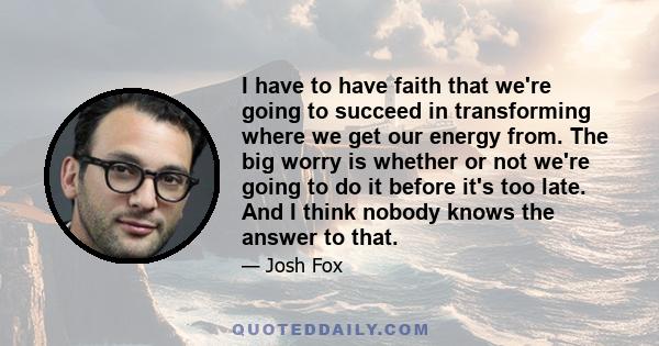 I have to have faith that we're going to succeed in transforming where we get our energy from. The big worry is whether or not we're going to do it before it's too late. And I think nobody knows the answer to that.