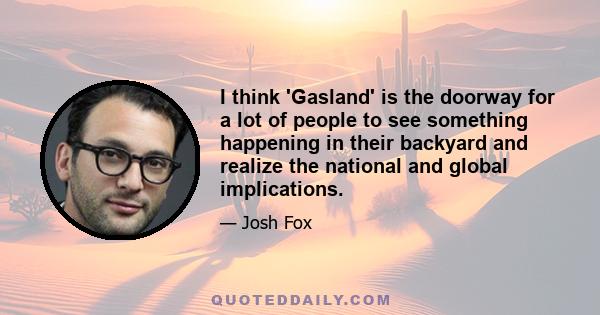 I think 'Gasland' is the doorway for a lot of people to see something happening in their backyard and realize the national and global implications.