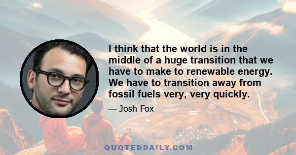 I think that the world is in the middle of a huge transition that we have to make to renewable energy. We have to transition away from fossil fuels very, very quickly.