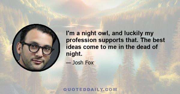 I'm a night owl, and luckily my profession supports that. The best ideas come to me in the dead of night.