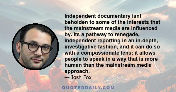 Independent documentary isnt beholden to some of the interests that the mainstream media are influenced by. Its a pathway to renegade, independent reporting in an in-depth, investigative fashion, and it can do so with a 