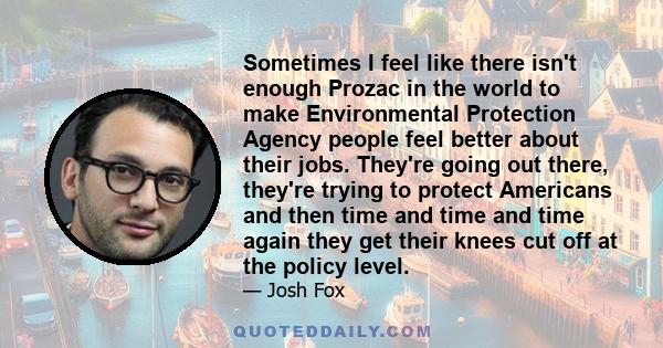 Sometimes I feel like there isn't enough Prozac in the world to make Environmental Protection Agency people feel better about their jobs. They're going out there, they're trying to protect Americans and then time and