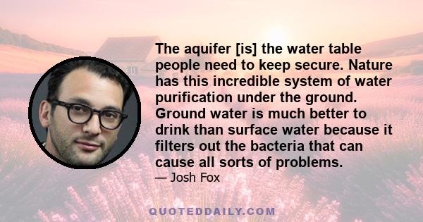 The aquifer [is] the water table people need to keep secure. Nature has this incredible system of water purification under the ground. Ground water is much better to drink than surface water because it filters out the