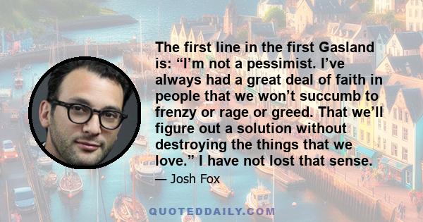 The first line in the first Gasland is: “I’m not a pessimist. I’ve always had a great deal of faith in people that we won’t succumb to frenzy or rage or greed. That we’ll figure out a solution without destroying the