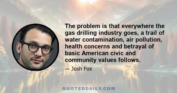 The problem is that everywhere the gas drilling industry goes, a trail of water contamination, air pollution, health concerns and betrayal of basic American civic and community values follows.